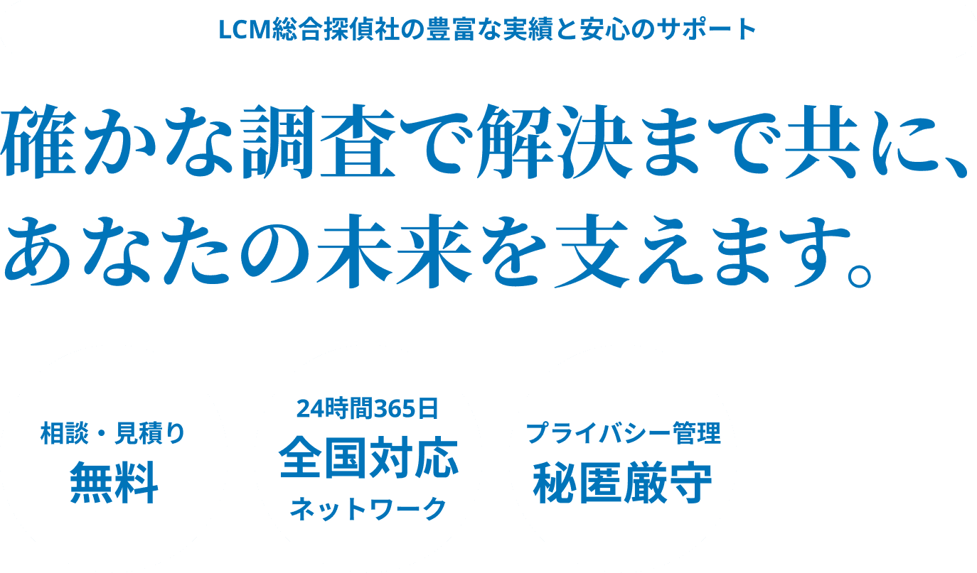 LCM総合探偵社の豊富な実績と安心のサポート。確かな調査で解決まで共に、あなたの未来を支えます。相談・見積もり無料。24時間365日全国対応ネットワーク。プライバシー管理秘匿厳守。